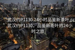“武漢約P1130.24小時品鑒新茶葉.cc”武漢約P1130，品鑒新茶葉的24小時之旅