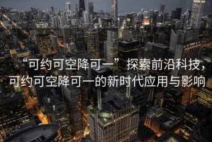 “可約可空降可一”探索前沿科技，可約可空降可一的新時代應(yīng)用與影響