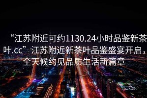 “江蘇附近可約1130.24小時(shí)品鑒新茶葉.cc”江蘇附近新茶葉品鑒盛宴開啟，全天候約見品質(zhì)生活新篇章