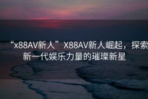 “x88AV新人”X88AV新人崛起，探索新一代娛樂力量的璀璨新星