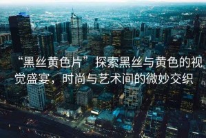 “黑絲黃色片”探索黑絲與黃色的視覺盛宴，時尚與藝術間的微妙交織