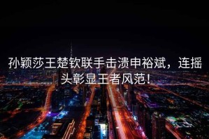 孫穎莎王楚欽聯(lián)手擊潰申裕斌，連搖頭彰顯王者風范！