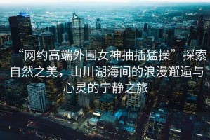 “網(wǎng)約高端外圍女神抽插猛操”探索自然之美，山川湖海間的浪漫邂逅與心靈的寧靜之旅