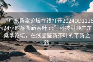 “廣東桑拿論壇在線打開2024DD1126.24小時品鑒新茶葉.cc”科技引領(lǐng)廣東桑拿論壇，在線品鑒新茶葉的革新之路