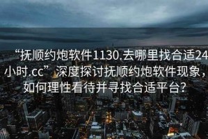 “撫順約炮軟件1130.去哪里找合適24小時.cc”深度探討撫順約炮軟件現(xiàn)象，如何理性看待并尋找合適平臺？