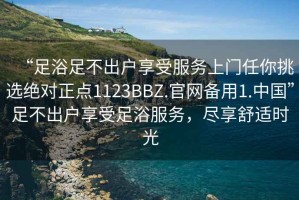 “足浴足不出戶享受服務上門任你挑選絕對正點1123BBZ.官網(wǎng)備用1.中國”足不出戶享受足浴服務，盡享舒適時光