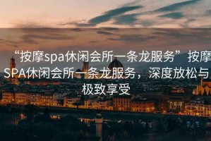 “按摩spa休閑會所一條龍服務(wù)”按摩SPA休閑會所一條龍服務(wù)，深度放松與極致享受