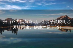 張百喬力挺黃曉明，讓瘦子黃曉明必須胖回來，健康才是王道！