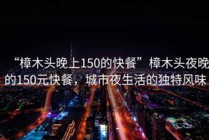 “樟木頭晚上150的快餐”樟木頭夜晚的150元快餐，城市夜生活的獨(dú)特風(fēng)味