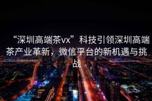 “深圳高端茶vx”科技引領(lǐng)深圳高端茶產(chǎn)業(yè)革新，微信平臺的新機遇與挑戰(zhàn)