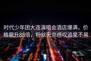 時代少年團大連演唱會酒店爆滿，價格飆升88倍，粉絲無奈感嘆追星不易