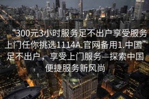 “300元3小時(shí)服務(wù)足不出戶享受服務(wù)上門任你挑選1114A.官網(wǎng)備用1.中國(guó)”足不出戶，享受上門服務(wù)—探索中國(guó)便捷服務(wù)新風(fēng)尚