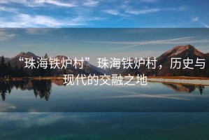“珠海鐵爐村”珠海鐵爐村，歷史與現(xiàn)代的交融之地