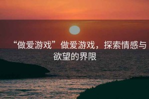 “做愛(ài)游戲”做愛(ài)游戲，探索情感與欲望的界限