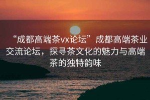 “成都高端茶vx論壇”成都高端茶業(yè)交流論壇，探尋茶文化的魅力與高端茶的獨(dú)特韻味