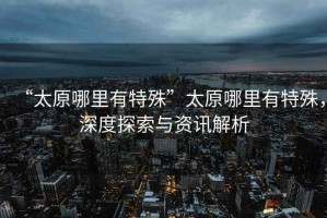 “太原哪里有特殊”太原哪里有特殊，深度探索與資訊解析