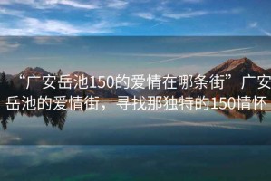 “廣安岳池150的愛情在哪條街”廣安岳池的愛情街，尋找那獨特的150情懷