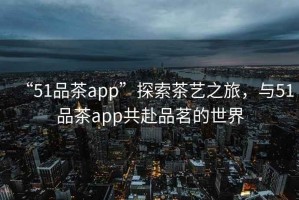 “51品茶app”探索茶藝之旅，與51品茶app共赴品茗的世界