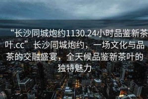 “長沙同城炮約1130.24小時品鑒新茶葉.cc”長沙同城炮約，一場文化與品茶的交融盛宴，全天候品鑒新茶葉的獨特魅力