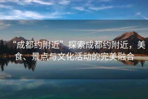 “成都約附近”探索成都約附近，美食、景點(diǎn)與文化活動(dòng)的完美融合