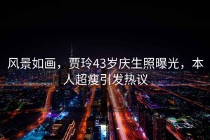 風(fēng)景如畫(huà)，賈玲43歲慶生照曝光，本人超瘦引發(fā)熱議