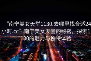 “南寧美女天堂1130.去哪里找合適24小時.cc”南寧美女天堂的秘密，探索1130的魅力與獨特體驗
