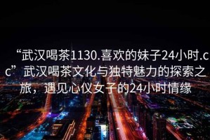 “武漢喝茶1130.喜歡的妹子24小時.cc”武漢喝茶文化與獨特魅力的探索之旅，遇見心儀女子的24小時情緣