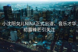 小沈陽(yáng)女兒NINA正式出道，音樂才華初露鋒芒引關(guān)注