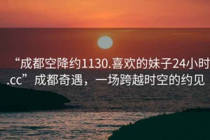 “成都空降約1130.喜歡的妹子24小時(shí).cc”成都奇遇，一場(chǎng)跨越時(shí)空的約見(jiàn)