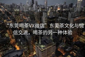 “東莞喝茶VX微信”東莞茶文化與微信交流，喝茶的另一種體驗(yàn)