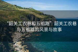“韶關(guān)工農(nóng)巷和五祖路”韶關(guān)工農(nóng)巷與五祖路的風(fēng)景與故事