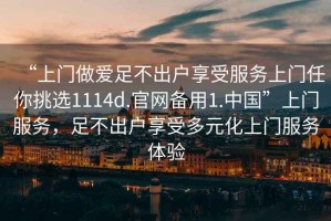 “上門(mén)做愛(ài)足不出戶(hù)享受服務(wù)上門(mén)任你挑選1114d.官網(wǎng)備用1.中國(guó)”上門(mén)服務(wù)，足不出戶(hù)享受多元化上門(mén)服務(wù)體驗(yàn)