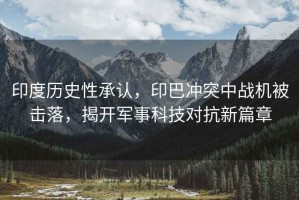 印度歷史性承認(rèn)，印巴沖突中戰(zhàn)機被擊落，揭開軍事科技對抗新篇章
