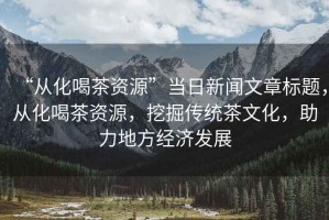 “從化喝茶資源”當(dāng)日新聞文章標(biāo)題，從化喝茶資源，挖掘傳統(tǒng)茶文化，助力地方經(jīng)濟(jì)發(fā)展