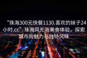 “珠海300元快餐1130.喜歡的妹子24小時(shí).cc”珠海風(fēng)光與美食體驗(yàn)，探索城市的魅力與獨(dú)特風(fēng)味