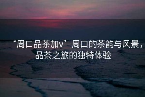 “周口品茶加v”周口的茶韻與風(fēng)景，品茶之旅的獨特體驗