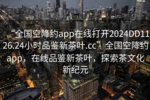 “全國(guó)空降約app在線打開2024DD1126.24小時(shí)品鑒新茶葉.cc”全國(guó)空降約app，在線品鑒新茶葉，探索茶文化新紀(jì)元