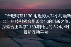 “合肥喝茶1130.附近的人24小時最新.cc”科技引領合肥茶文化的創(chuàng)新之旅，探索合肥喝茶1130與附近的人24小時最新互動平臺