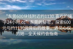 “東莞600塊錢附近約1130.喜歡的妹子24小時(shí).cc”東莞的秘密，探索600元與約1130元背后的故事，遇見心儀的她—全天候約會(huì)指南
