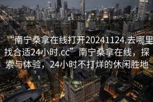 “南寧桑拿在線打開20241124.去哪里找合適24小時(shí).cc”南寧桑拿在線，探索與體驗(yàn)，24小時(shí)不打烊的休閑勝地