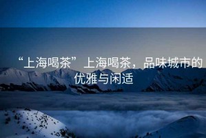 “上海喝茶”上海喝茶，品味城市的優(yōu)雅與閑適