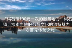 “碣石鎮(zhèn)100元一次的服務(wù)地方”碣石鎮(zhèn)，探索當(dāng)?shù)胤?wù)與文化的獨特魅力—一次百元體驗之旅