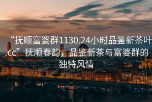 “撫順富婆群1130.24小時(shí)品鑒新茶葉.cc”撫順春韻，品鑒新茶與富婆群的獨(dú)特風(fēng)情