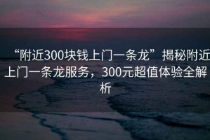 “附近300塊錢上門一條龍”揭秘附近上門一條龍服務(wù)，300元超值體驗全解析