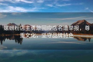 螺螄粉店主勇敢回應(yīng)店名遭舉報(bào)，尊重文化，堅(jiān)守品牌特色