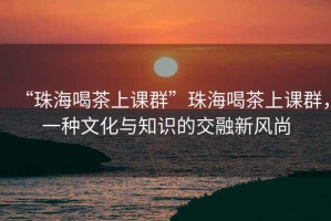 “珠海喝茶上課群”珠海喝茶上課群，一種文化與知識(shí)的交融新風(fēng)尚