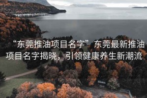 “東莞推油項目名字”東莞最新推油項目名字揭曉，引領(lǐng)健康養(yǎng)生新潮流
