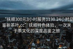 “撫順300元3小時(shí)服務(wù)1130.24小時(shí)品鑒新茶葉.cc”撫順特色體驗(yàn)，一次關(guān)于茶文化的深度品鑒之旅