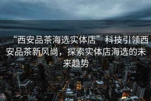 “西安品茶海選實體店”科技引領(lǐng)西安品茶新風尚，探索實體店海選的未來趨勢