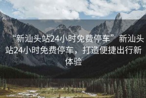 “新汕頭站24小時免費停車”新汕頭站24小時免費停車，打造便捷出行新體驗